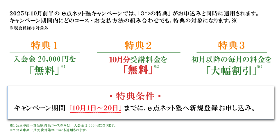 キャンペーン特典内容 特典１：入会費無料 特典2：10月分受講料無料 特典3：初月以降の毎月の料金を大幅割引 特典条件：キャンペーン期間の10月1日から20日までにe点ネット塾への新規登録お申し込み