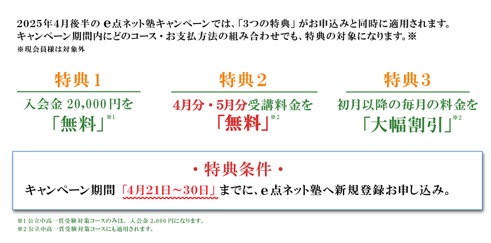 キャンペーン特典内容　特典１：入会費無料　特典２：4月分・５月分受講料無料　特典３：初月以降の毎月の料金を大幅割引　特典条件：キャンペーン期間の4月21日から230日までにe点ネット塾への新規登録お申し込み