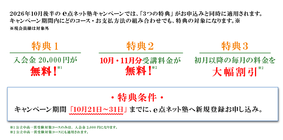 キャンペーン特典内容 特典１：入会費無料 特典2：10月分・11月分受講料無料 特典3：初月以降の毎月の料金を大幅割引 特典条件：キャンペーン期間の10月21日から31日までにe点ネット塾への新規登録お申し込み