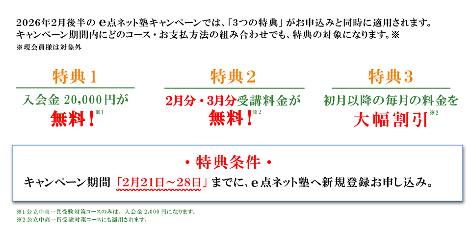 キャンペーン特典内容 特典１：入会費無料 特典2：2月分・3月分受講料無料 特典3：初月以降の毎月の料金を大幅割引 特典条件：キャンペーン期間の2月21日から28日までにe点ネット塾への新規登録お申し込み