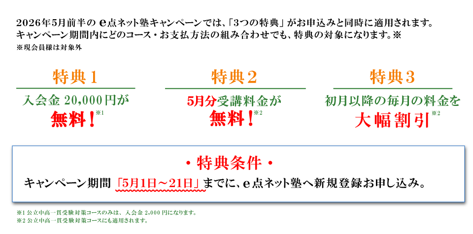 キャンペーン特典内容 特典１：入会費無料 特典2：5月分受講料無料 特典3：初月以降の毎月の料金を大幅割引 特典条件：キャンペーン期間の5月1日から20日までにe点ネット塾への新規登録お申し込み