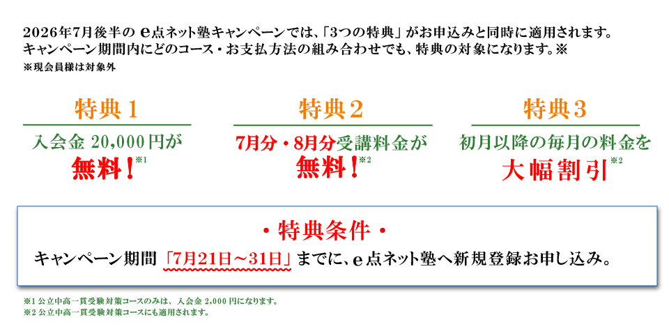 キャンペーン特典内容 特典１：入会費無料 特典2：7月分・8月分受講料無料 特典3：初月以降の毎月の料金を大幅割引 特典条件：キャンペーン期間の7月21日から31日までにe点ネット塾への新規登録お申し込み