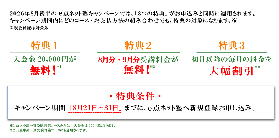 キャンペーン特典内容 特典１：入会費無料 特典2：8月分・9月分受講料無料 特典3：初月以降の毎月の料金を大幅割引 特典条件：キャンペーン期間の8月21日から31日までにe点ネット塾への新規登録お申し込み