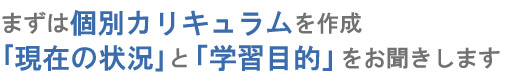 まずは個別カリキュラムを作成｢現在の状況｣と「学習目的」をお聞きします